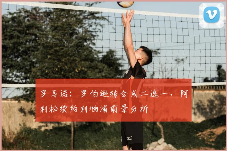 罗马诺：罗伯逊转会或二选一，阿利松续约利物浦前景分析