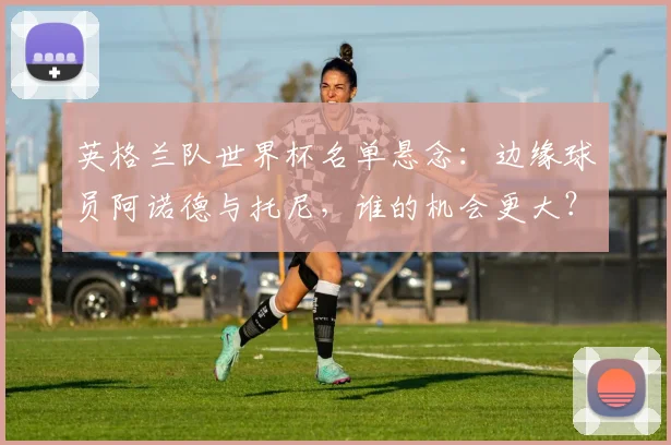 英格兰队世界杯名单悬念:边缘球员阿诺德与托尼,谁的机会更大?