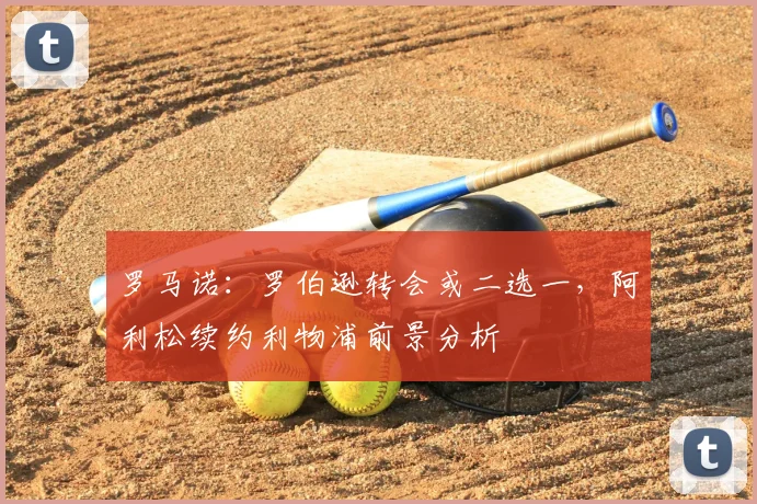 罗马诺:罗伯逊转会或二选一,阿利松续约利物浦前景分析